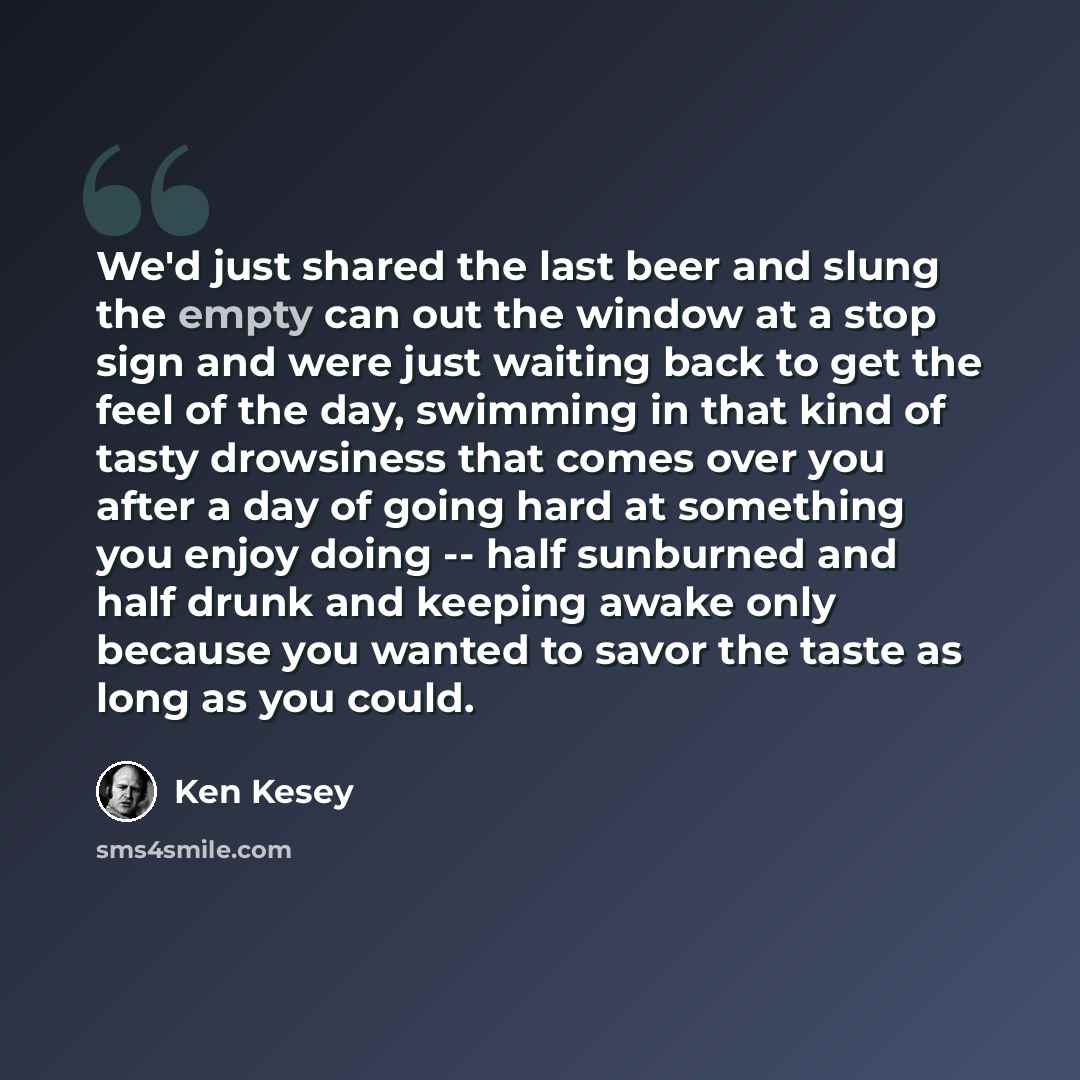 “We'd just shared the last beer and slung the empty can out the window at a stop sign and were just waiting back to get the feel of the day, swimming in that kind of tasty drowsiness that comes over you after a day of going hard at something you enjoy doing -- half sunburned and half drunk and…” quote by Ken Kesey