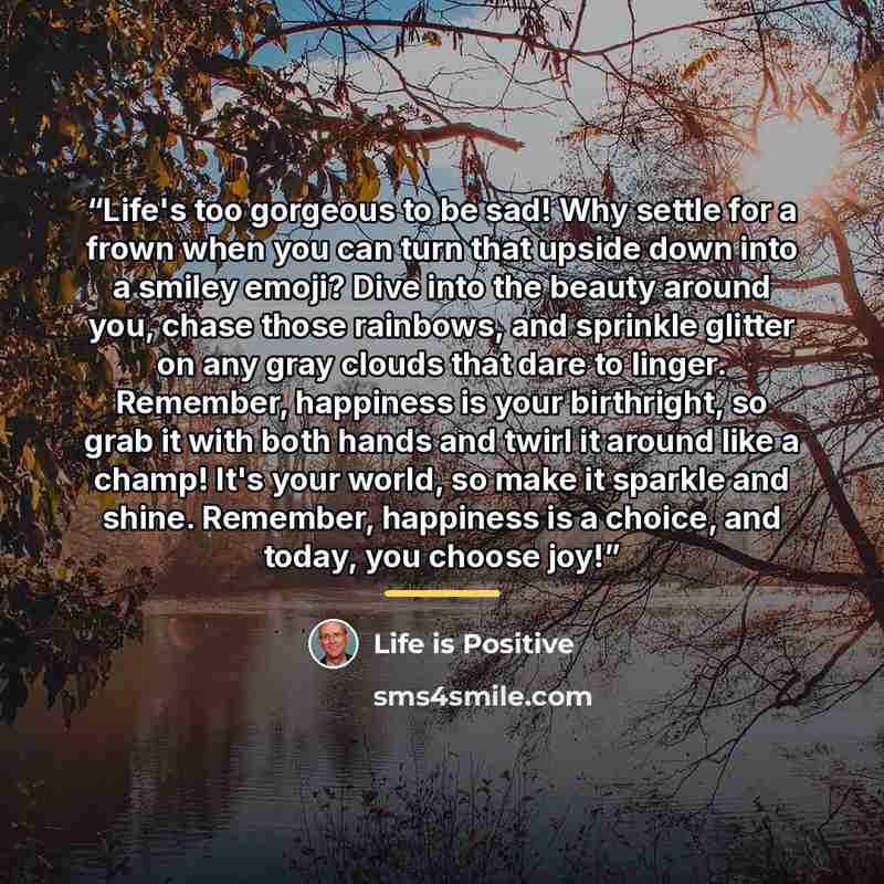 “Life's too gorgeous to be sad! Why settle for a frown when you can turn that upside down into a smiley emoji? Dive into the beauty around you, chase those rainbows, and sprinkle glitter on any gray clouds that dare to linger. Remember, happiness is your birthright, so grab it with both hands and…” quote by Life is Positive