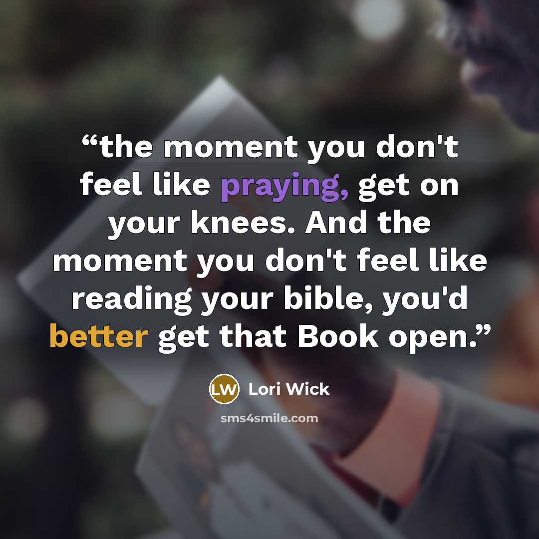 “the moment you don't feel like praying, get on your knees. And the moment you don't feel like reading your bible, you'd better get that Book open.” quote by Lori Wick