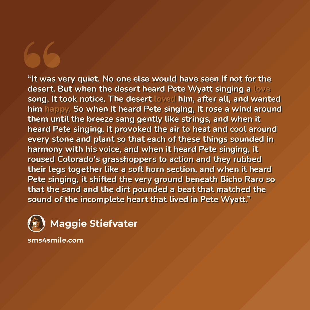 “It was very quiet. No one else would have seen if not for the desert. But when the desert heard Pete Wyatt singing a love song, it took notice. The desert loved him, after all, and wanted him happy. So when it heard Pete singing, it rose a wind around them until the breeze sang gently like…” quote by Maggie Stiefvater