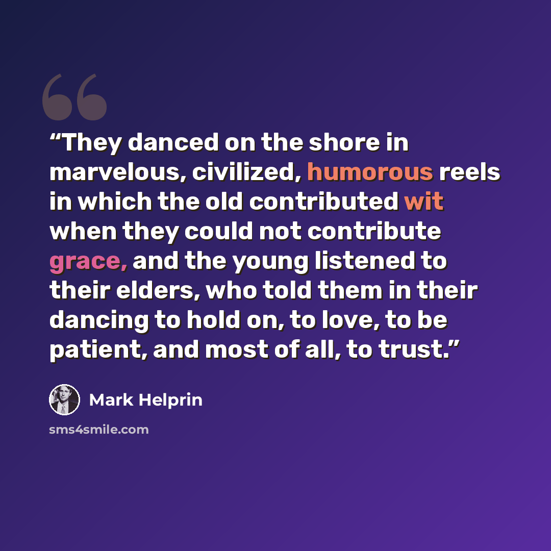 “They danced on the shore in marvelous, civilized, humorous reels in which the old contributed wit when they could not contribute grace, and the young listened to their elders, who told them in their dancing to hold on, to love, to be patient, and most of all, to trust.” quote by Mark Helprin