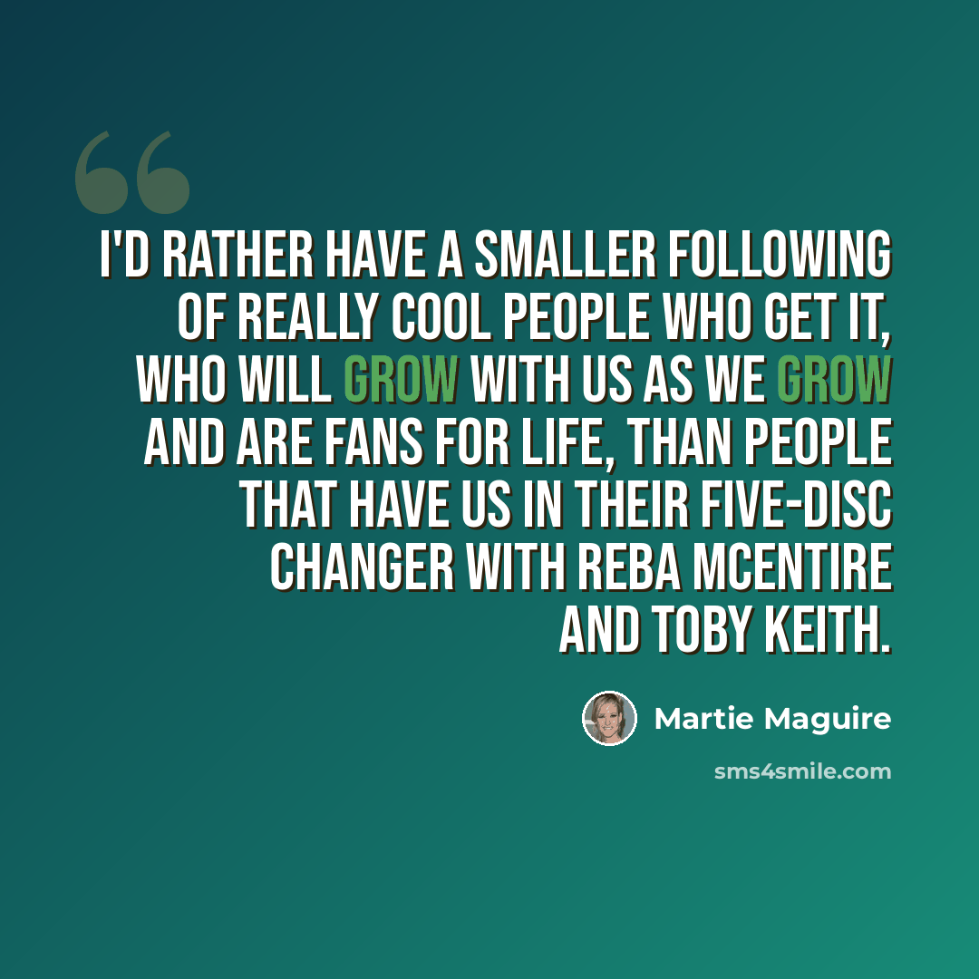 “I'd rather have a smaller following of really cool people who get it, who will grow with us as we grow and are fans for life, than people that have us in their five-disc changer with Reba McEntire and Toby Keith.” quote by Martie Maguire
