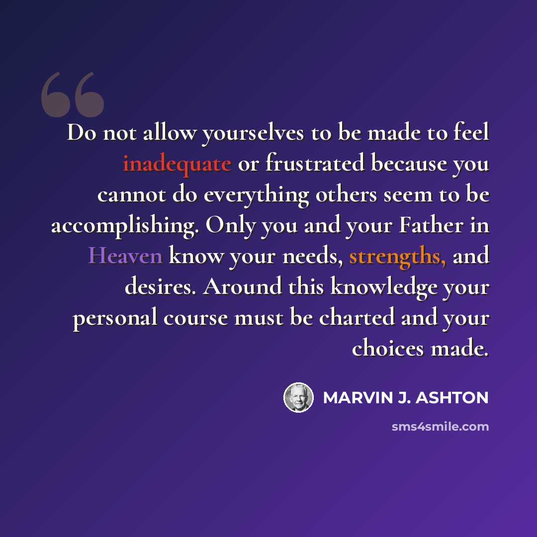 “Do not allow yourselves to be made to feel inadequate or frustrated because you cannot do everything others seem to be accomplishing. Only you and your Father in Heaven know your needs, strengths, and desires. Around this knowledge your personal course must be charted and your choices made.” quote by Marvin J. Ashton