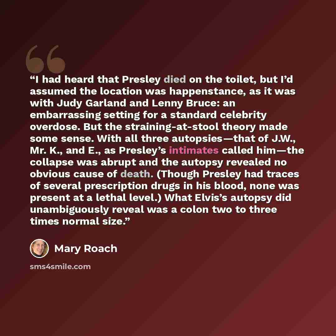 “I had heard that Presley died on the toilet, but I’d assumed the location was happenstance, as it was with Judy Garland and Lenny Bruce: an embarrassing setting for a standard celebrity overdose. But the straining-at-stool theory made some sense. With all three autopsies—that of J.W., Mr. K., and…” quote by Mary Roach