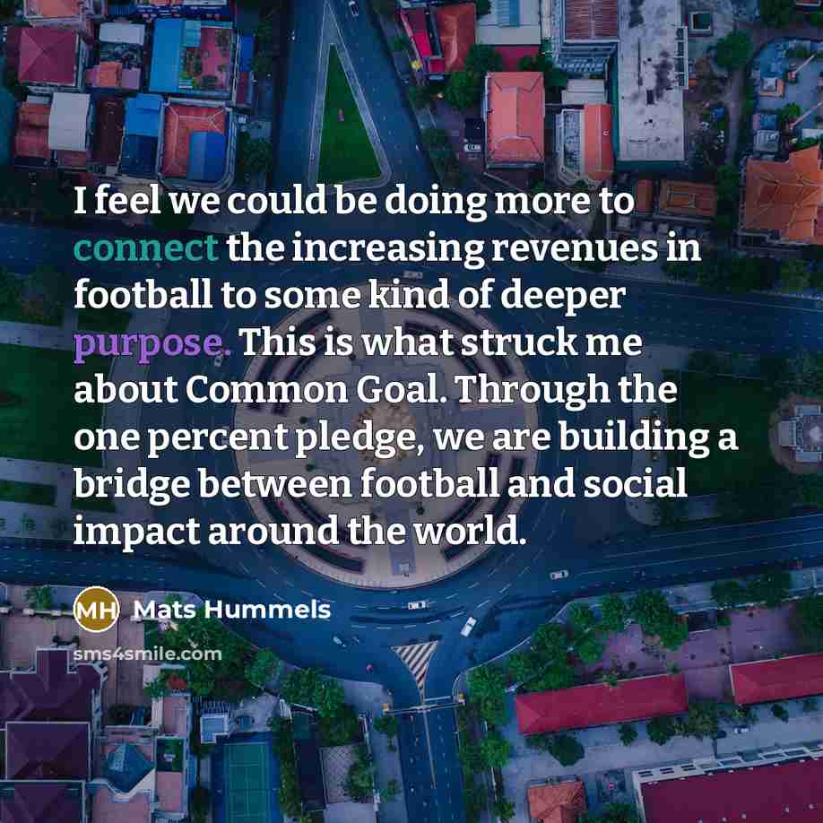 “I feel we could be doing more to connect the increasing revenues in football to some kind of deeper purpose. This is what struck me about Common Goal. Through the one percent pledge, we are building a bridge between football and social impact around the world.” quote by Mats Hummels
