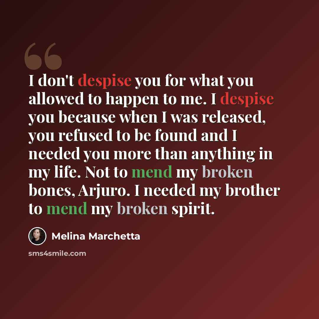 “I don't despise you for what you allowed to happen to me. I despise you because when I was released, you refused to be found and I needed you more than anything in my life. Not to mend my broken bones, Arjuro. I needed my brother to mend my broken spirit.” quote by Melina Marchetta