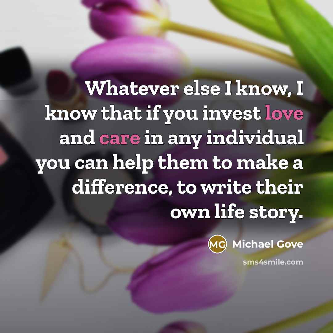 “Whatever else I know, I know that if you invest love and care in any individual you can help them to make a difference, to write their own life story.” quote by Michael Gove