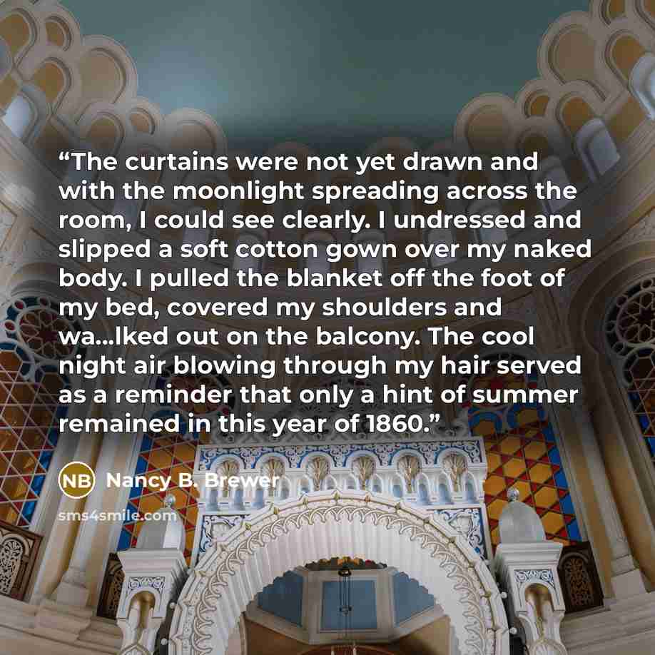 “The curtains were not yet drawn and with the moonlight spreading across the room, I could see clearly. I undressed and slipped a soft cotton gown over my naked body. I pulled the blanket off the foot of my bed, covered my shoulders and wa...lked out on the balcony. The cool night air blowing…” quote by Nancy B. Brewer