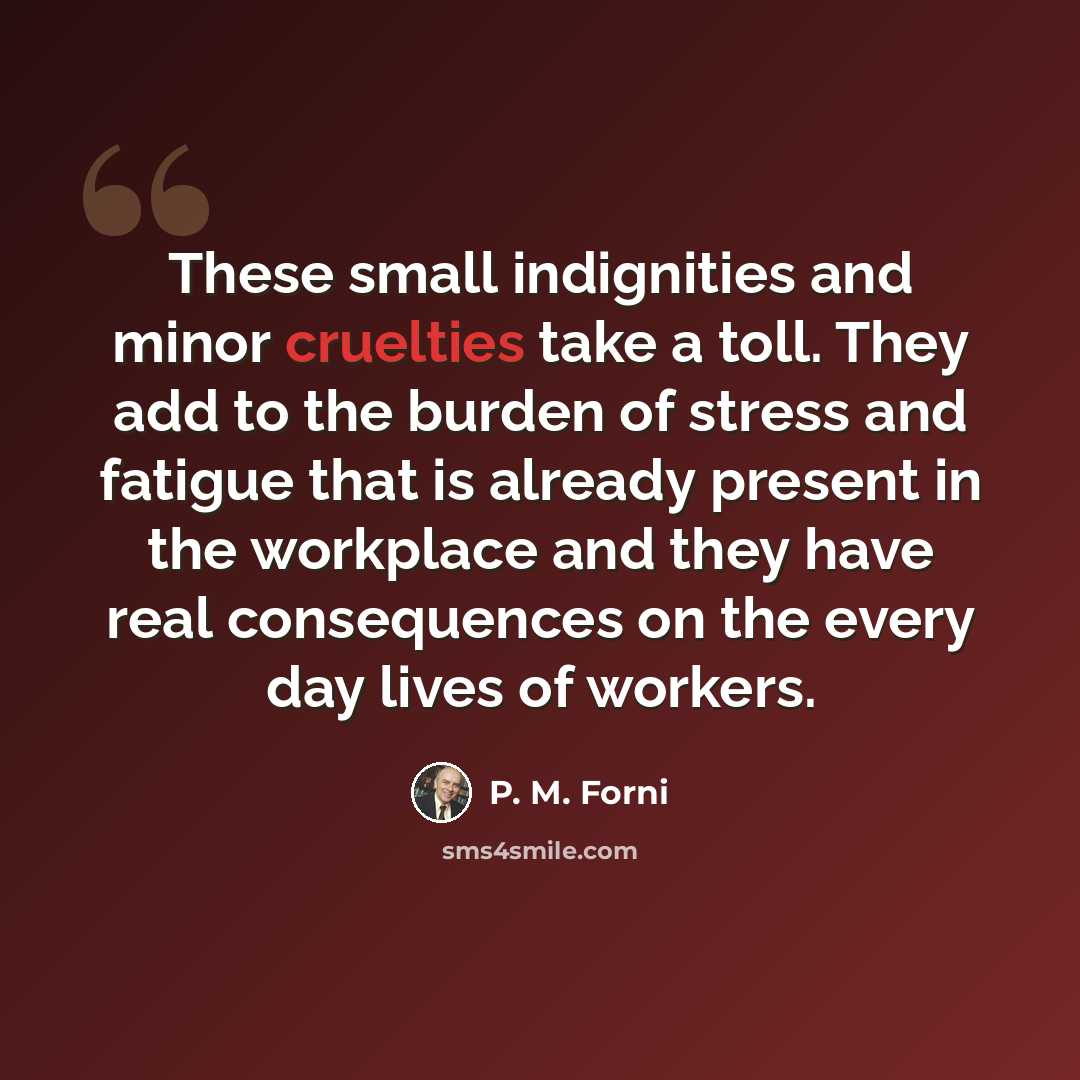 “These small indignities and minor cruelties take a toll. They add to the burden of stress and fatigue that is already present in the workplace and they have real consequences on the every day lives of workers.” quote by P. M. Forni