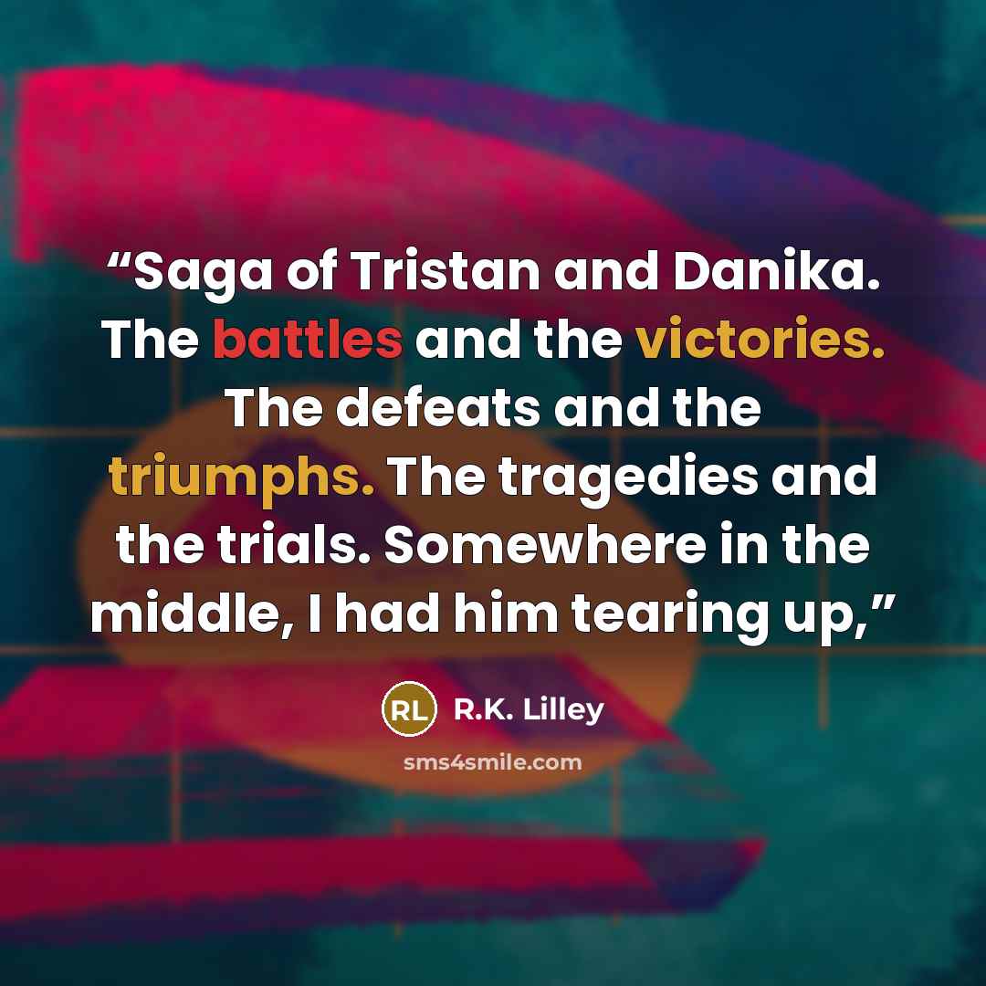 “Saga of Tristan and Danika. The battles and the victories. The defeats and the triumphs. The tragedies and the trials. Somewhere in the middle, I had him tearing up,” quote by R.K. Lilley