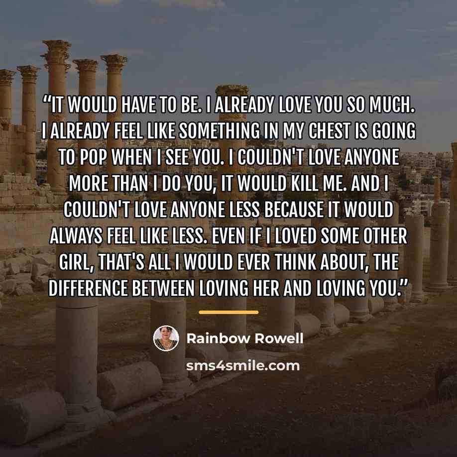 “It would have to be. I already love you so much. I already feel like something in my chest is going to pop when I see you. I couldn't love anyone more than I do you, it would kill me. And I couldn't love anyone less because it would always feel like less. Even if I loved some other girl, that's…” quote by Rainbow Rowell