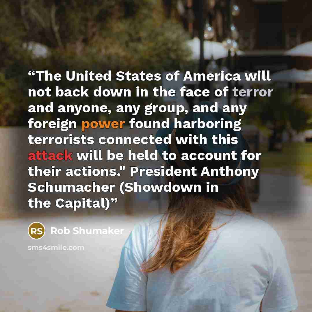 “The United States of America will not back down in the face of terror and anyone, any group, and any foreign power found harboring terrorists connected with this attack will be held to account for their actions." President Anthony Schumacher (Showdown in the Capital)” quote by Rob Shumaker