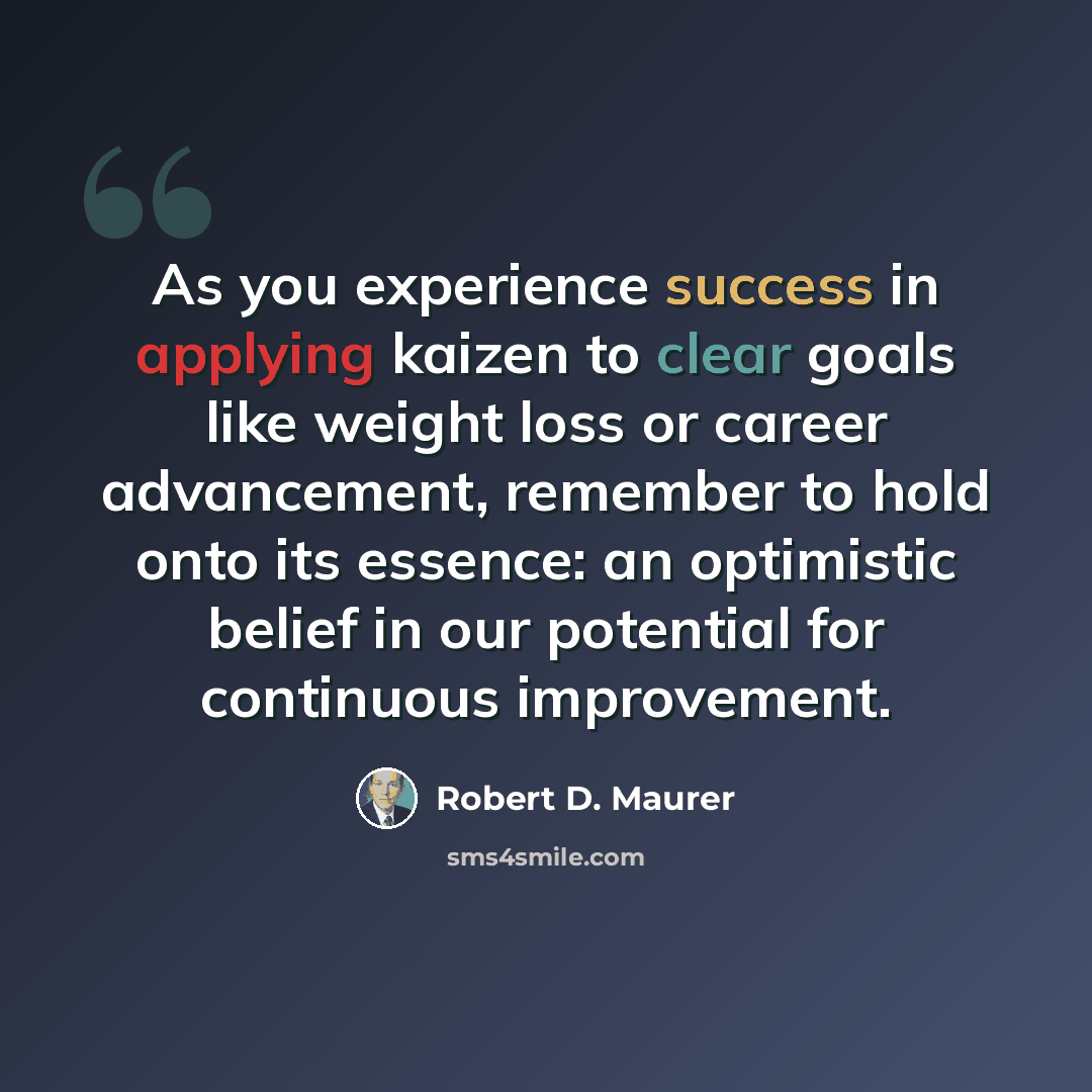 “As you experience success in applying kaizen to clear goals like weight loss or career advancement, remember to hold onto its essence: an optimistic belief in our potential for continuous improvement.” quote by Robert D. Maurer