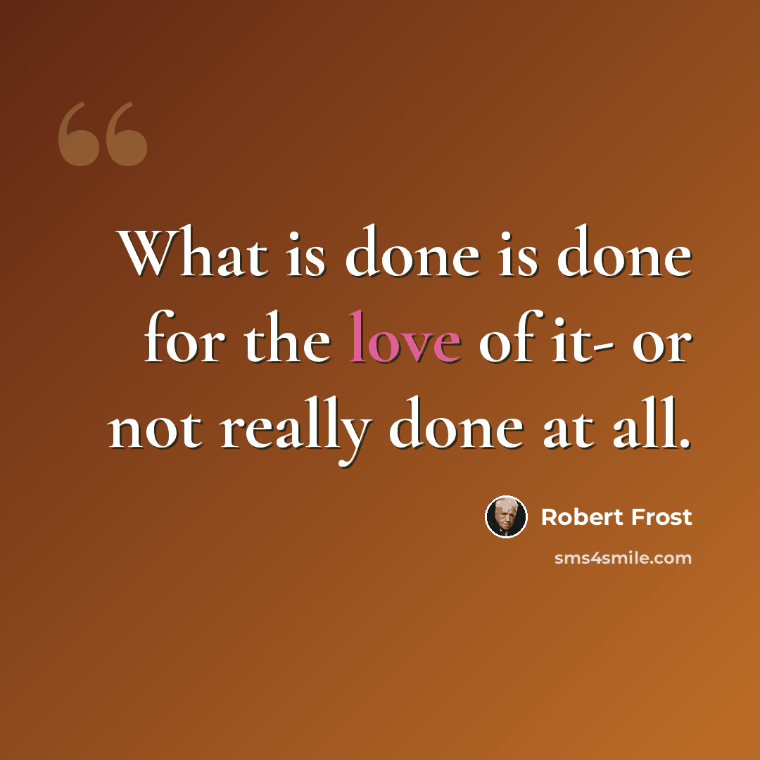 “What is done is done for the love of it- or not really done at all.” quote by Robert Frost