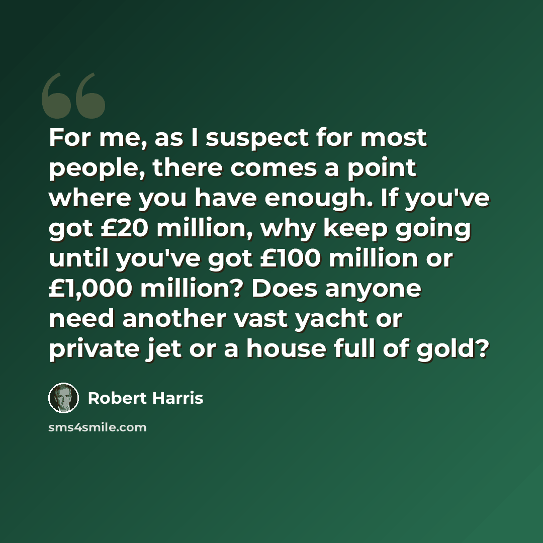 “For me, as I suspect for most people, there comes a point where you have enough. If you've got £20 million, why keep going until you've got £100 million or £1,000 million? Does anyone need another vast yacht or private jet or a house full of gold?” quote by Robert Harris