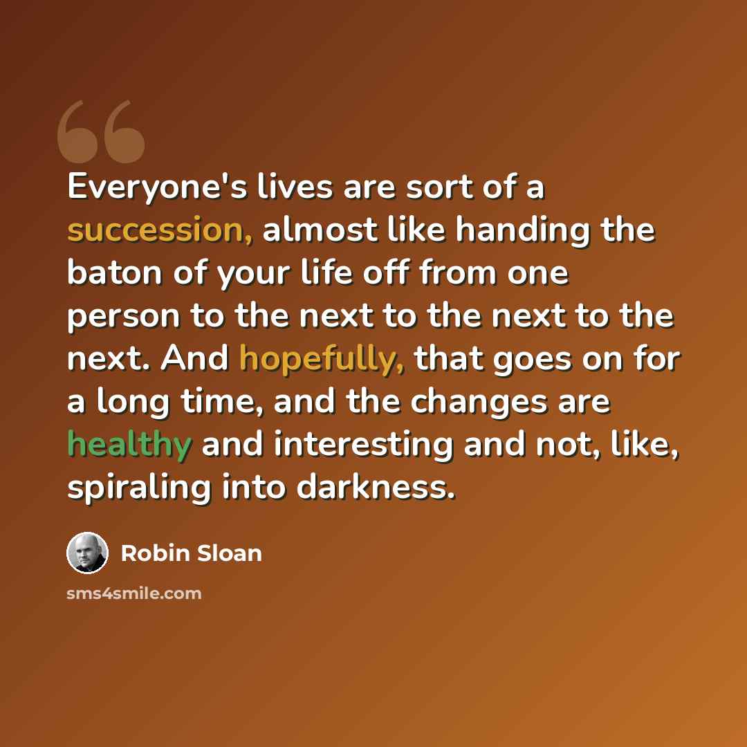 “Everyone's lives are sort of a succession, almost like handing the baton of your life off from one person to the next to the next to the next. And hopefully, that goes on for a long time, and the changes are healthy and interesting and not, like, spiraling into darkness.” quote by Robin Sloan