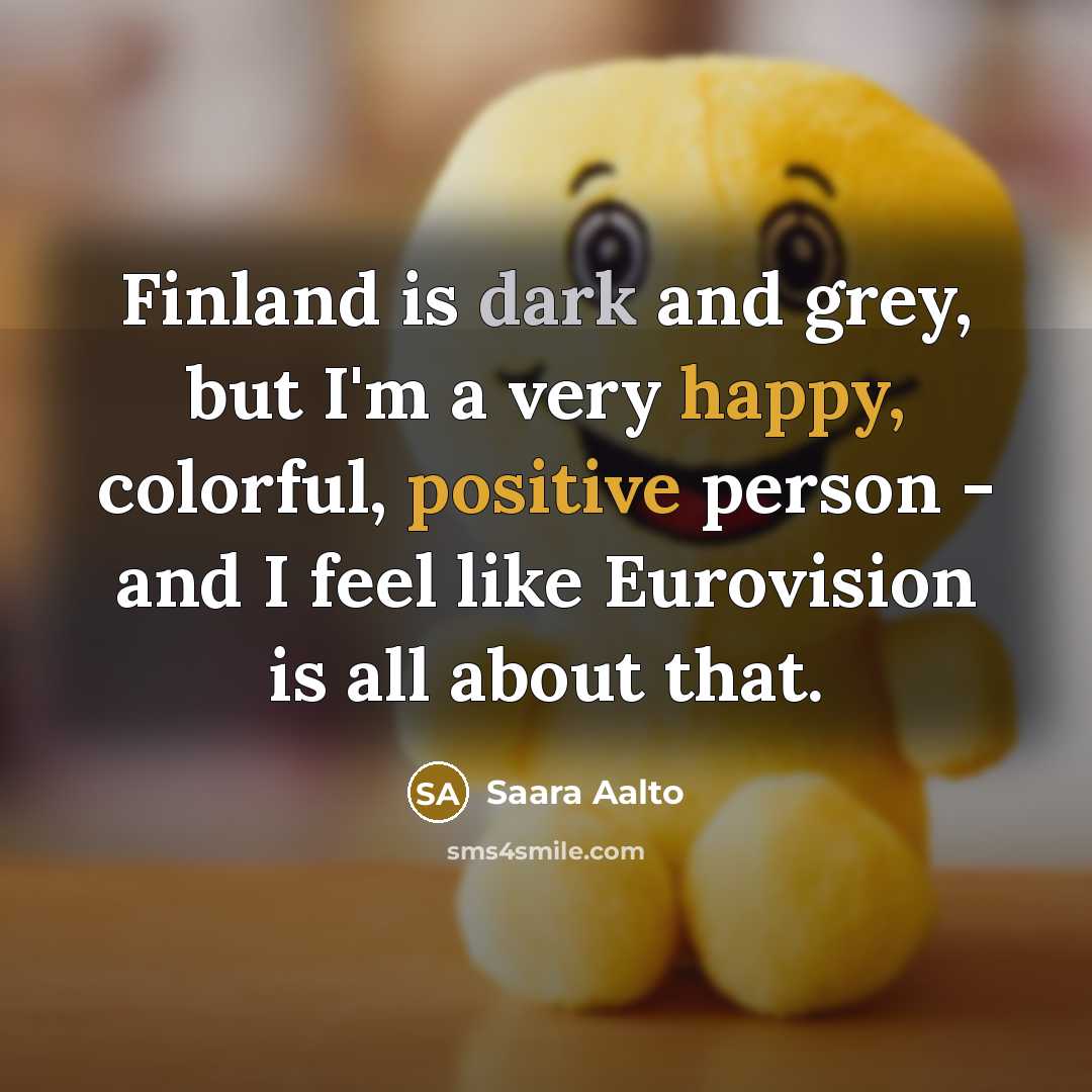 “Finland is dark and grey, but I'm a very happy, colorful, positive person - and I feel like Eurovision is all about that.” quote by Saara Aalto