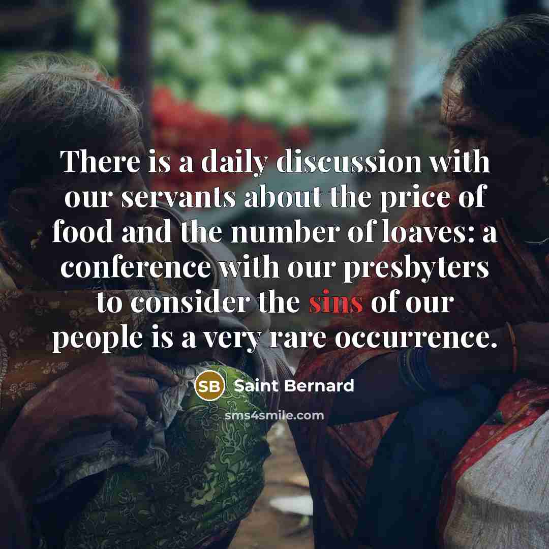 “There is a daily discussion with our servants about the price of food and the number of loaves: a conference with our presbyters to consider the sins of our people is a very rare occurrence.” quote by Saint Bernard