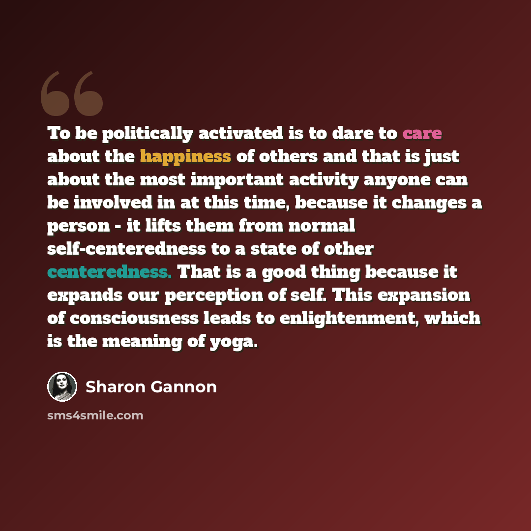 “To be politically activated is to dare to care about the happiness of others and that is just about the most important activity anyone can be involved in at this time, because it changes a person - it lifts them from normal self-centeredness to a state of other centeredness. That is a good thing…” quote by Sharon Gannon