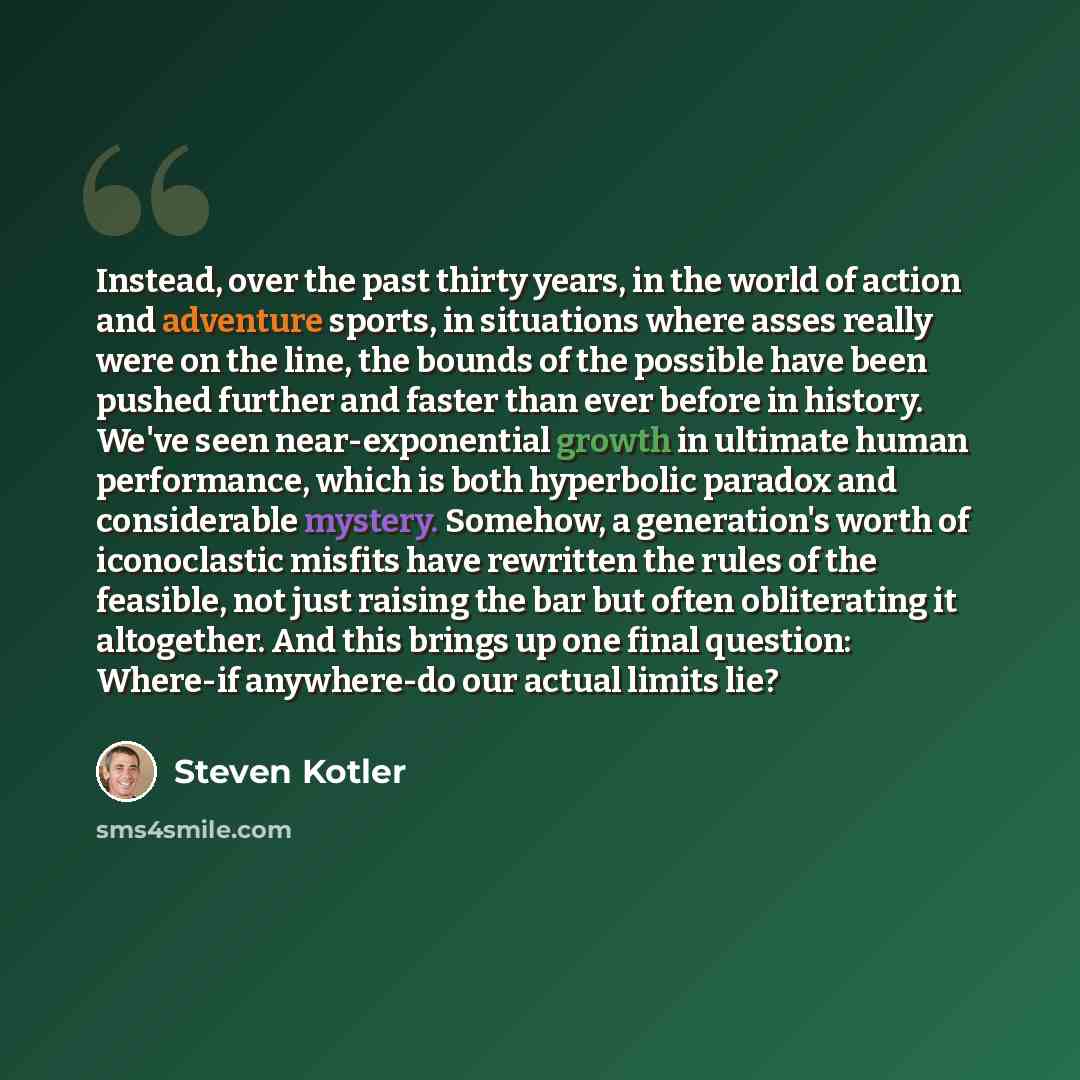 “Instead, over the past thirty years, in the world of action and adventure sports, in situations where asses really were on the line, the bounds of the possible have been pushed further and faster than ever before in history. We've seen near-exponential growth in ultimate human performance, which…” quote by Steven Kotler