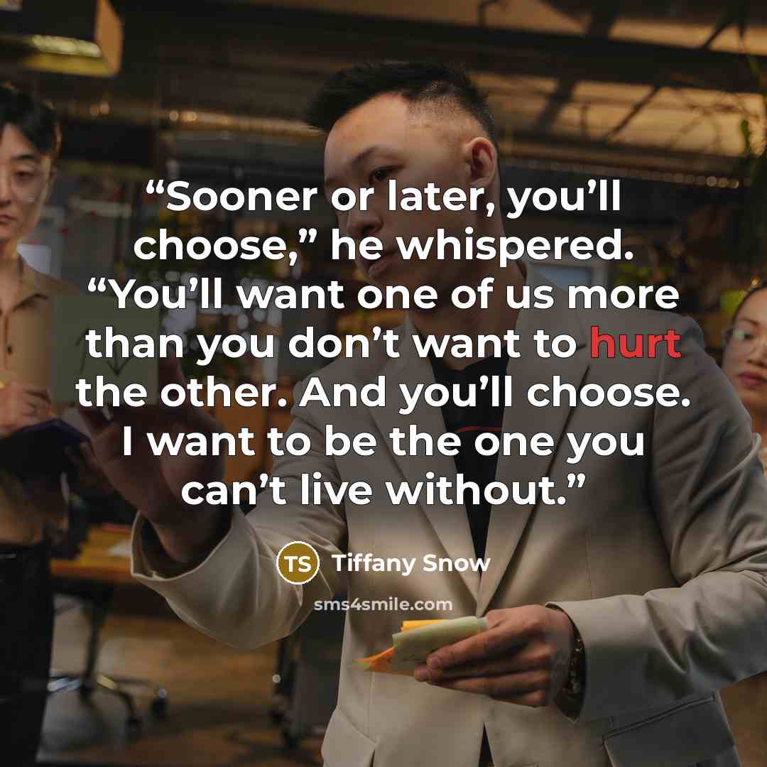 “Sooner or later, you’ll choose,” he whispered. “You’ll want one of us more than you don’t want to hurt the other. And you’ll choose. I want to be the one you can’t live without.” quote by Tiffany Snow