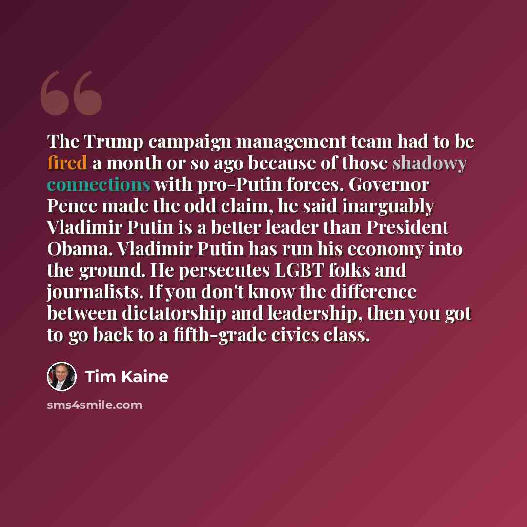“The Trump campaign management team had to be fired a month or so ago because of those shadowy connections with pro-Putin forces. Governor Pence made the odd claim, he said inarguably Vladimir Putin is a better leader than President Obama. Vladimir Putin has run his economy into the ground. He…” quote by Tim Kaine