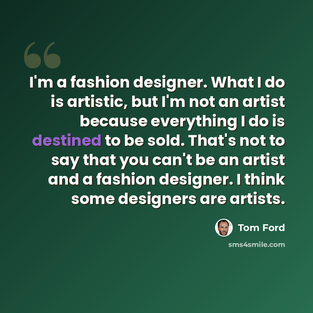 “I'm a fashion designer. What I do is artistic, but I'm not an artist because everything I do is destined to be sold. That's not to say that you can't be an artist and a fashion designer. I think some designers are artists.” quote by Tom Ford