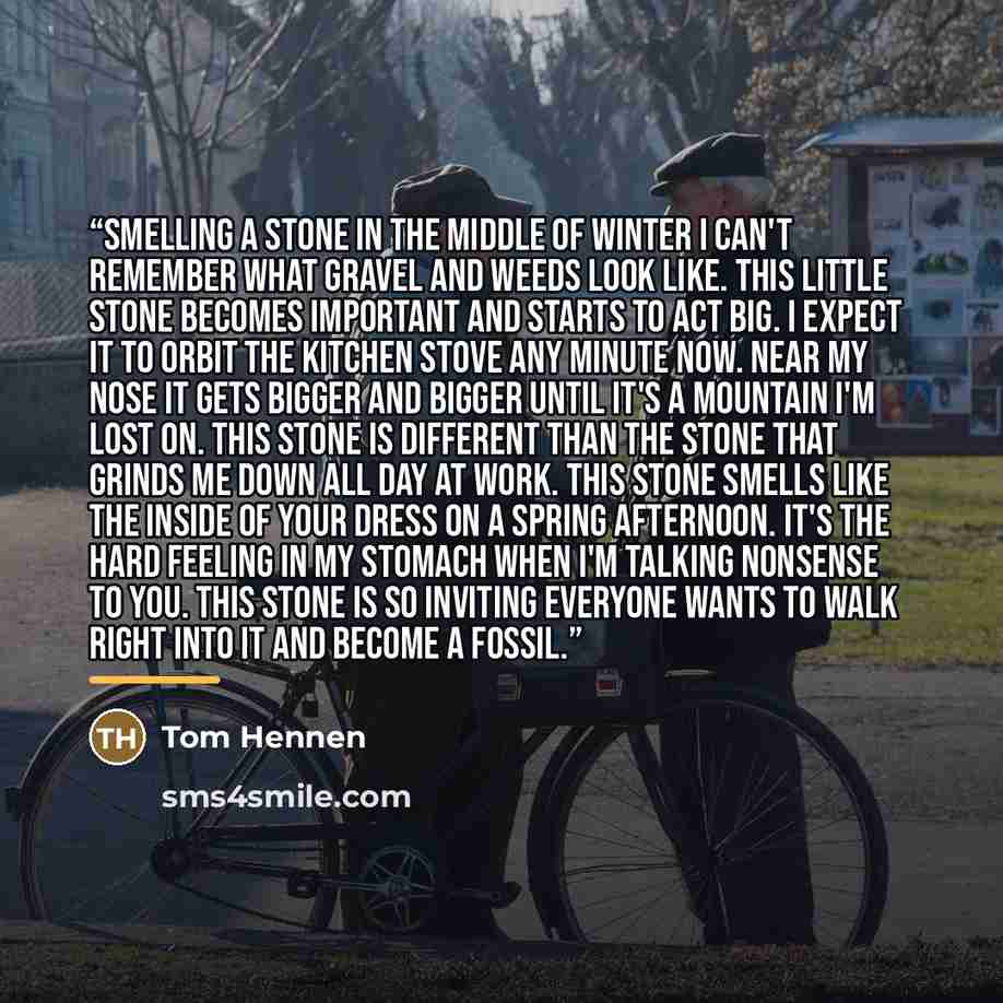 “Smelling A Stone In The Middle Of Winter I can't remember What gravel and weeds look like. This little stone becomes important And starts to act big. I expect it to orbit the kitchen stove Any minute now. Near my nose It gets Bigger and bigger Until it's a mountain I'm lost on. This stone is…” quote by Tom Hennen