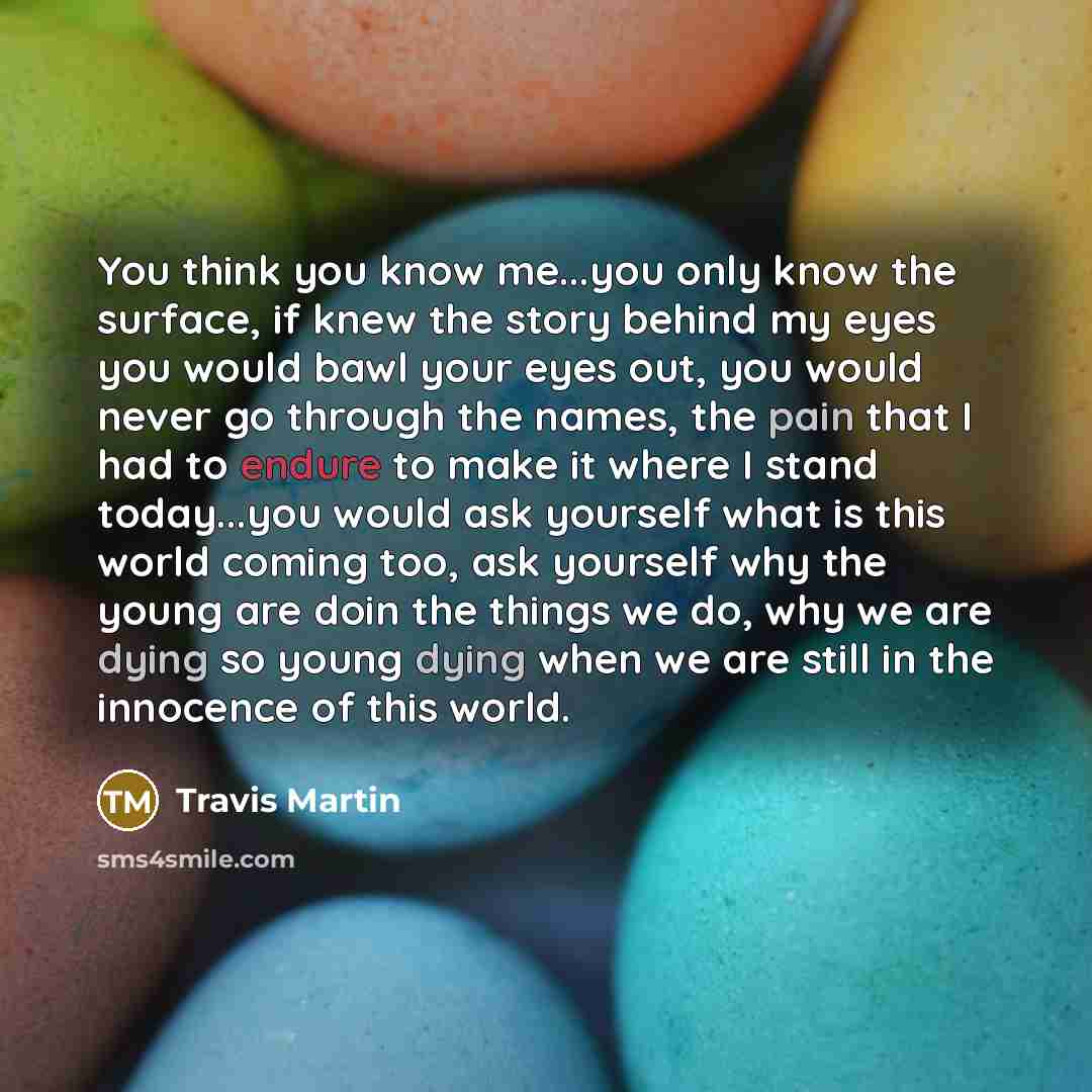 “You think you know me...you only know the surface, if knew the story behind my eyes you would bawl your eyes out, you would never go through the names, the pain that I had to endure to make it where I stand today...you would ask yourself what is this world coming too, ask yourself why the young…” quote by Travis Martin