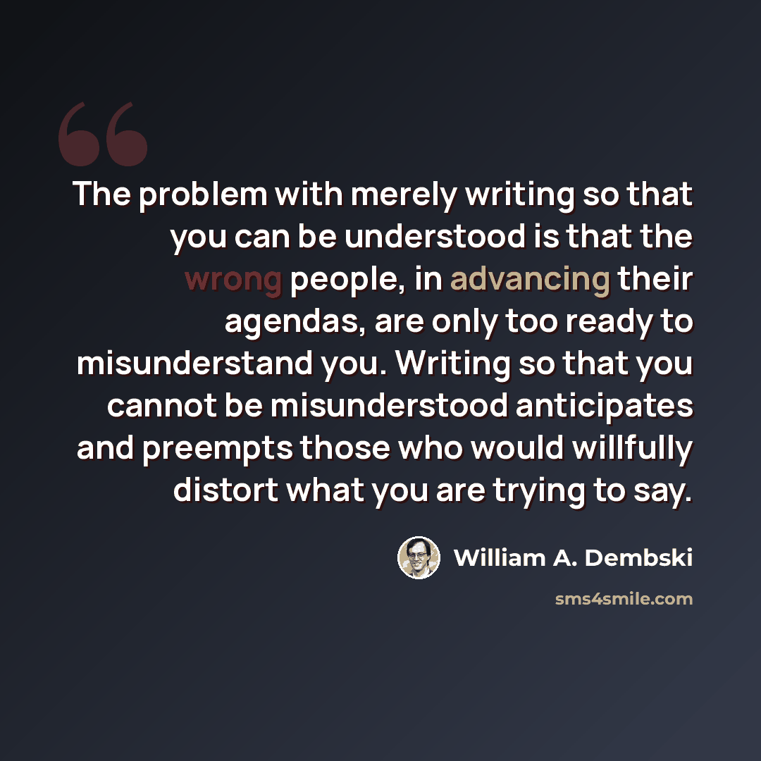“The problem with merely writing so that you can be understood is that the wrong people, in advancing their agendas, are only too ready to misunderstand you. Writing so that you cannot be misunderstood anticipates and preempts those who would willfully distort what you are trying to say.” quote by William A. Dembski