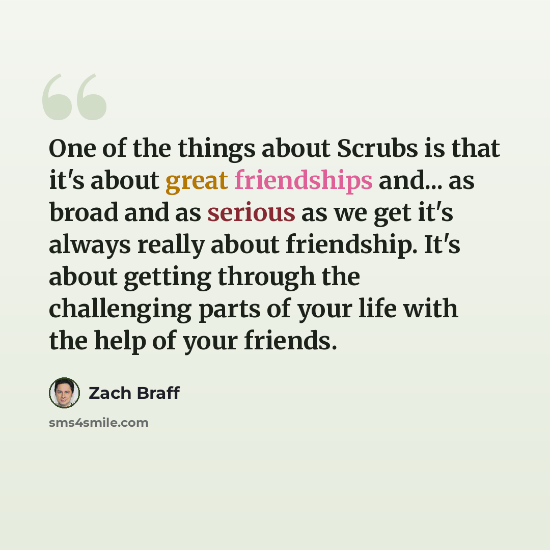 “One of the things about Scrubs is that it's about great friendships and... as broad and as serious as we get it's always really about friendship. It's about getting through the challenging parts of your life with the help of your friends.” quote by Zach Braff