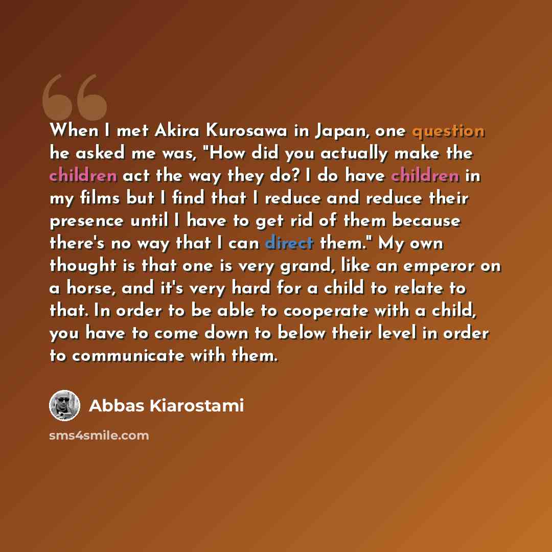 “When I met Akira Kurosawa in Japan, one question he asked me was, "How did you actually make the children act the way they do? I do have children in my films but I find that I reduce and reduce their presence until I have to get rid of them because there's no way that I can direct them." My own…” quote by Abbas Kiarostami