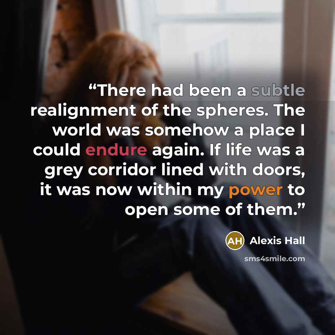 “There had been a subtle realignment of the spheres. The world was somehow a place I could endure again. If life was a grey corridor lined with doors, it was now within my power to open some of them.” quote by Alexis Hall