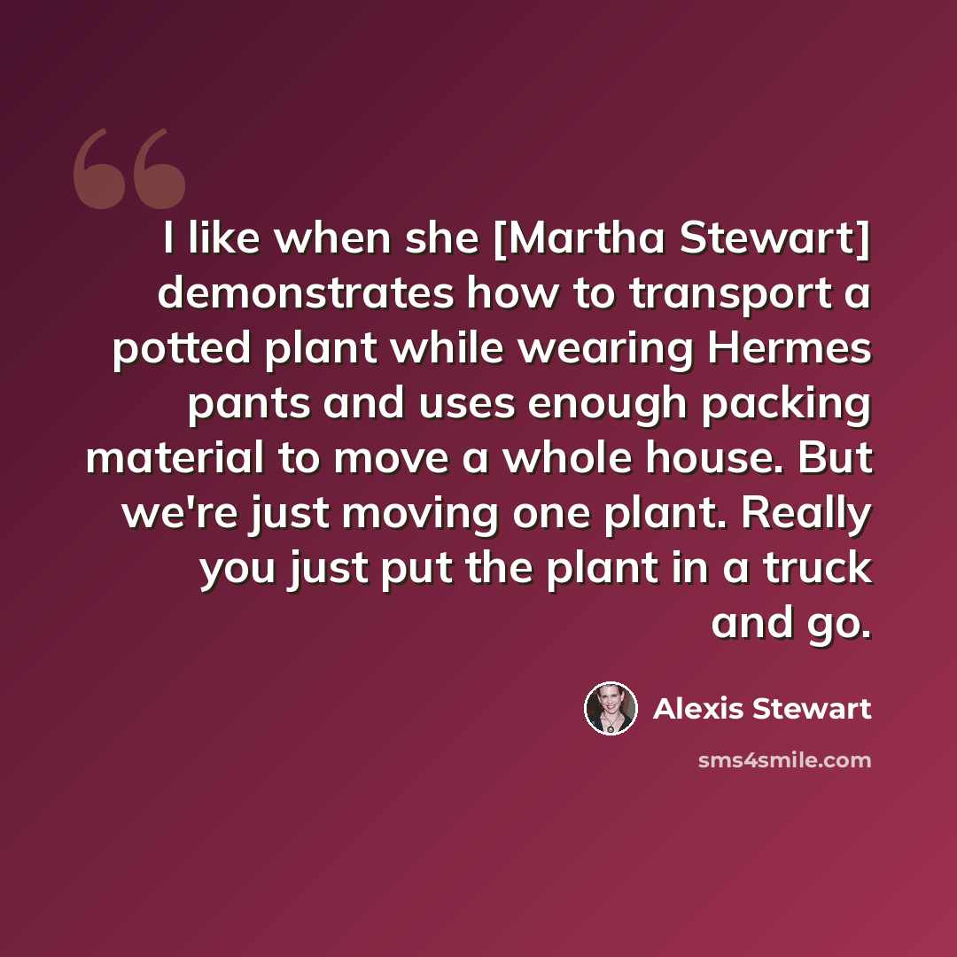 “I like when she [Martha Stewart] demonstrates how to transport a potted plant while wearing Hermes pants and uses enough packing material to move a whole house. But we're just moving one plant. Really you just put the plant in a truck and go.” quote by Alexis Stewart