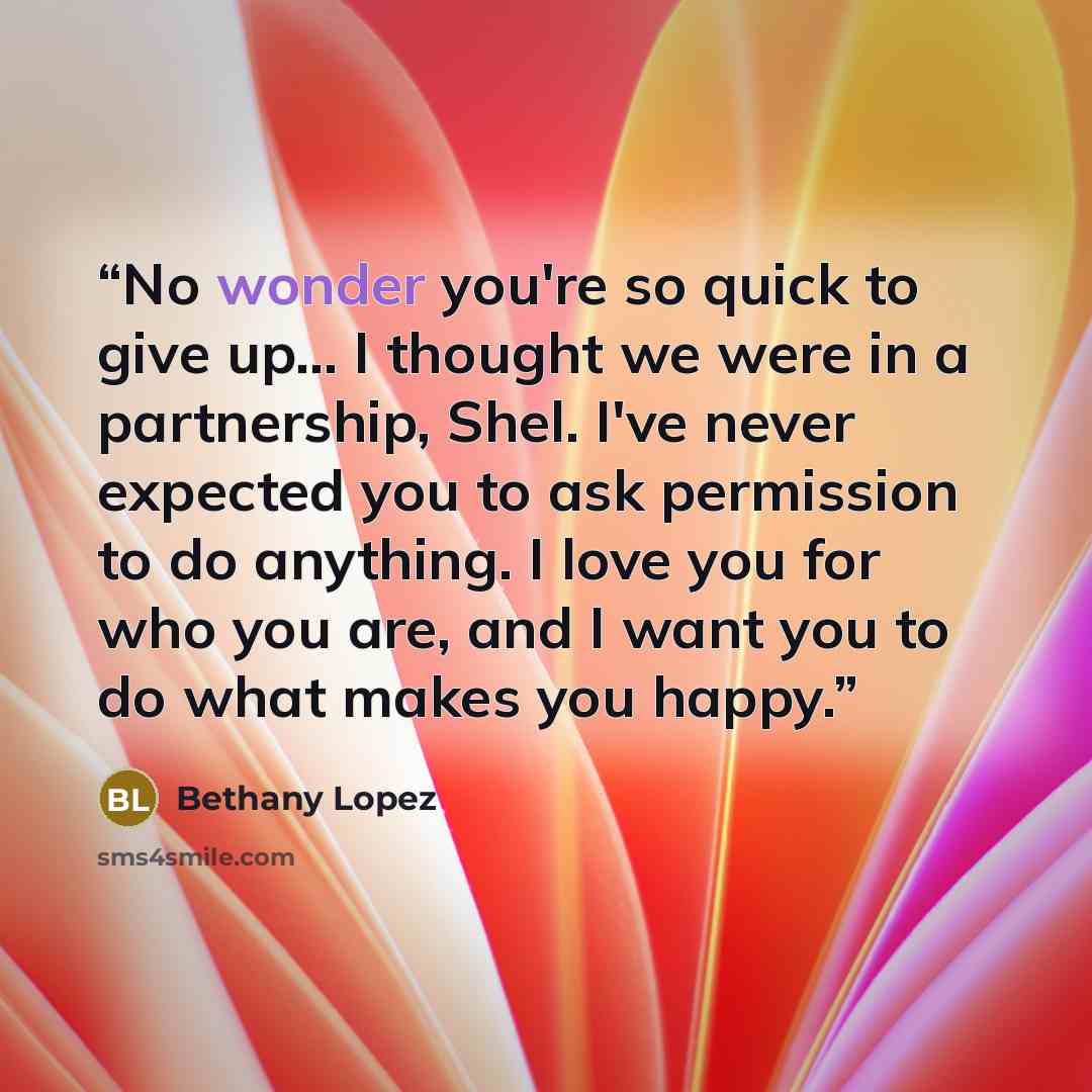 “No wonder you're so quick to give up... I thought we were in a partnership, Shel. I've never expected you to ask permission to do anything. I love you for who you are, and I want you to do what makes you happy.” quote by Bethany Lopez