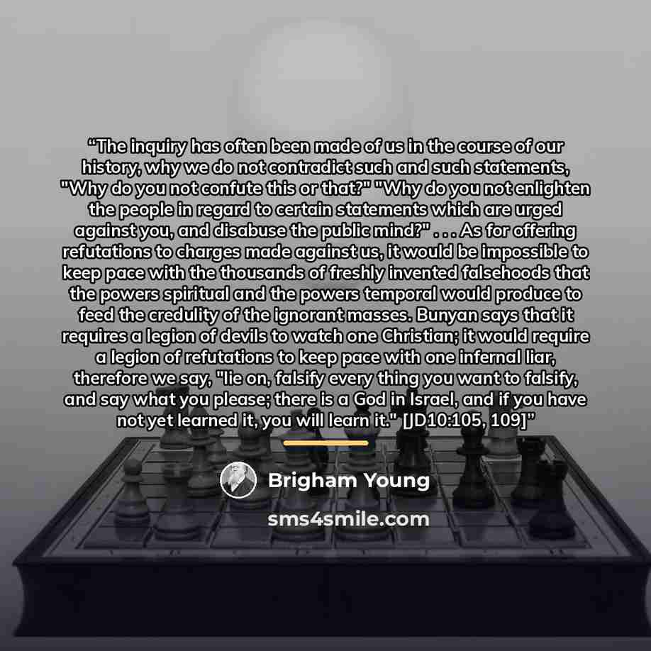 “The inquiry has often been made of us in the course of our history, why we do not contradict such and such statements, "Why do you not confute this or that?" "Why do you not enlighten the people in regard to certain statements which are urged against you, and disabuse the public mind?" . . . As…” quote by Brigham Young