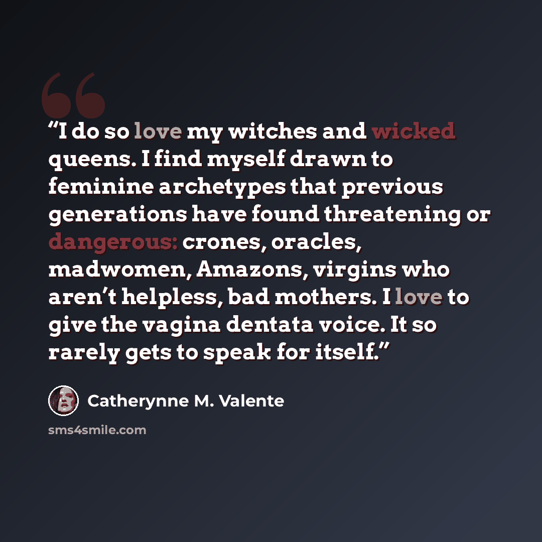 “I do so love my witches and wicked queens. I find myself drawn to feminine archetypes that previous generations have found threatening or dangerous: crones, oracles, madwomen, Amazons, virgins who aren’t helpless, bad mothers. I love to give the vagina dentata voice. It so rarely gets to speak for…” quote by Catherynne M. Valente