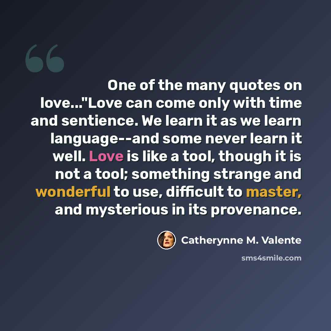 “One of the many quotes on love..."Love can come only with time and sentience. We learn it as we learn language--and some never learn it well. Love is like a tool, though it is not a tool; something strange and wonderful to use, difficult to master, and mysterious in its provenance.” quote by Catherynne M. Valente