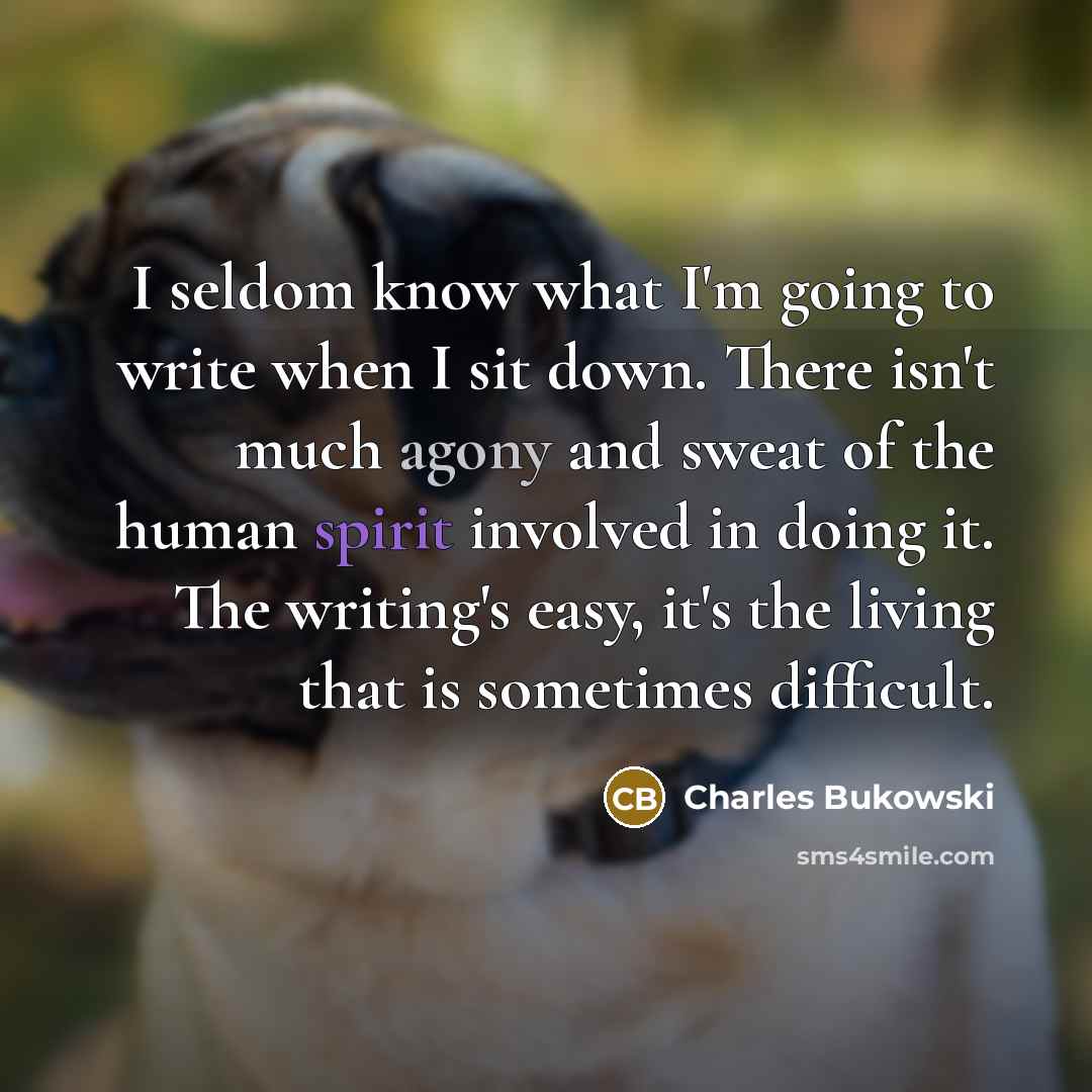 “I seldom know what I'm going to write when I sit down. There isn't much agony and sweat of the human spirit involved in doing it. The writing's easy, it's the living that is sometimes difficult.” quote by Charles Bukowski