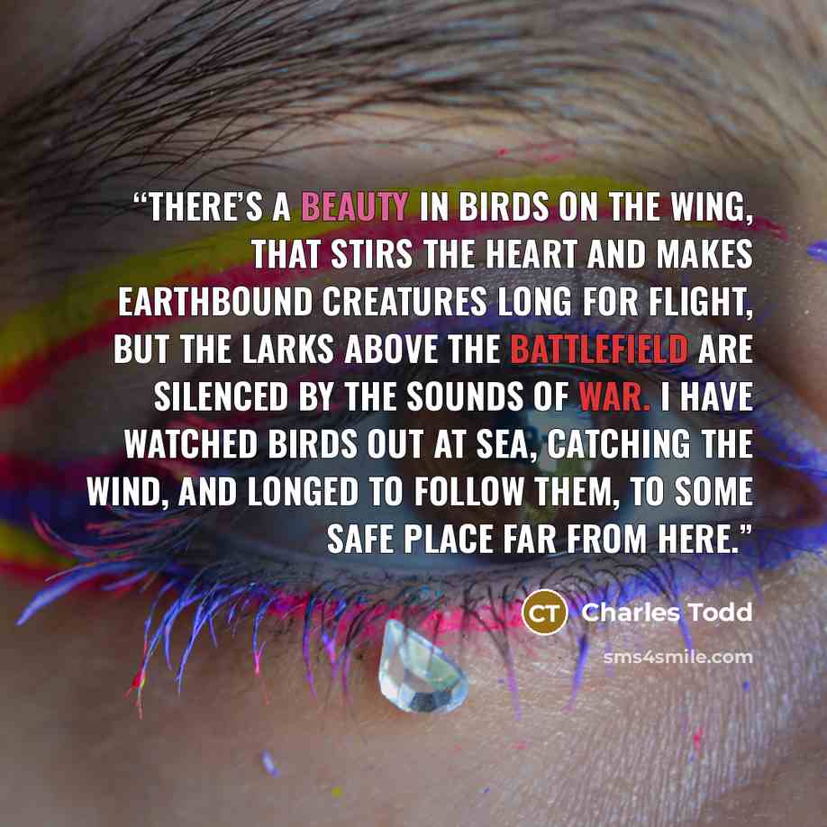 “There’s a beauty in birds on the wing, That stirs the heart and makes earthbound creatures Long for flight, but the larks above the battlefield Are silenced by the sounds of war. I have watched birds out at sea, Catching the wind, And longed to follow them, To some safe place far from here.” quote by Charles Todd