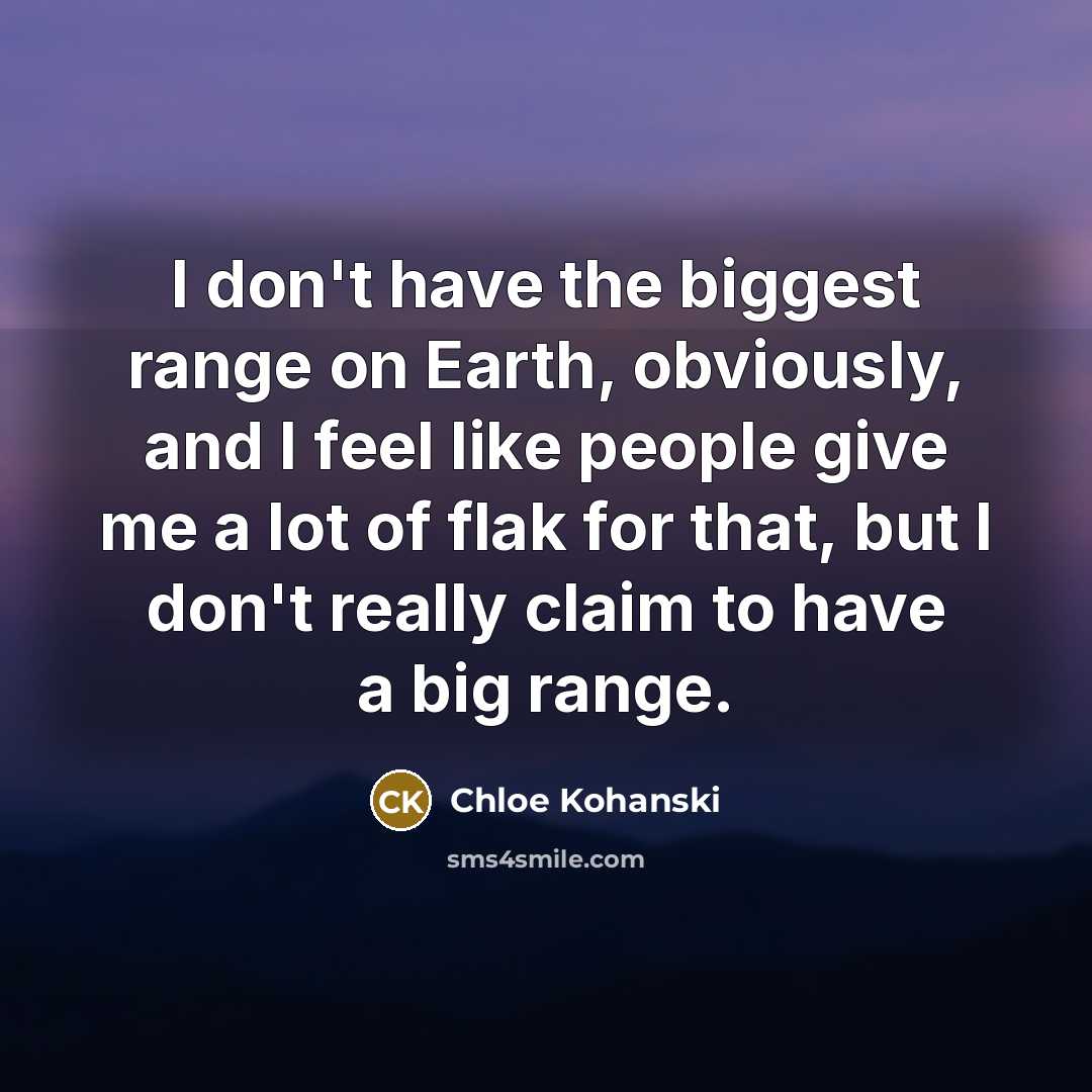 “I don't have the biggest range on Earth, obviously, and I feel like people give me a lot of flak for that, but I don't really claim to have a big range.” quote by Chloe Kohanski