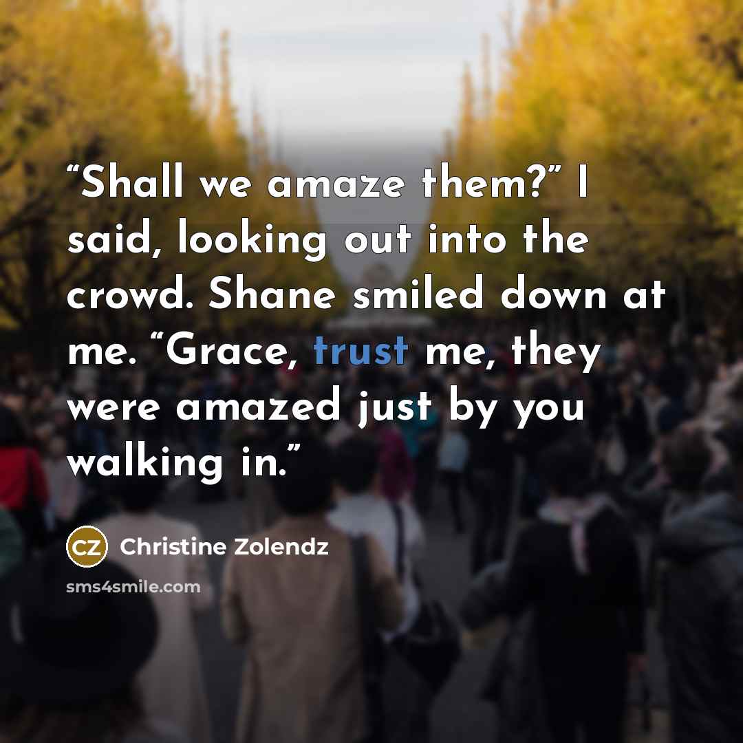 “Shall we amaze them?” I said, looking out into the crowd. Shane smiled down at me. “Grace, trust me, they were amazed just by you walking in.” quote by Christine Zolendz