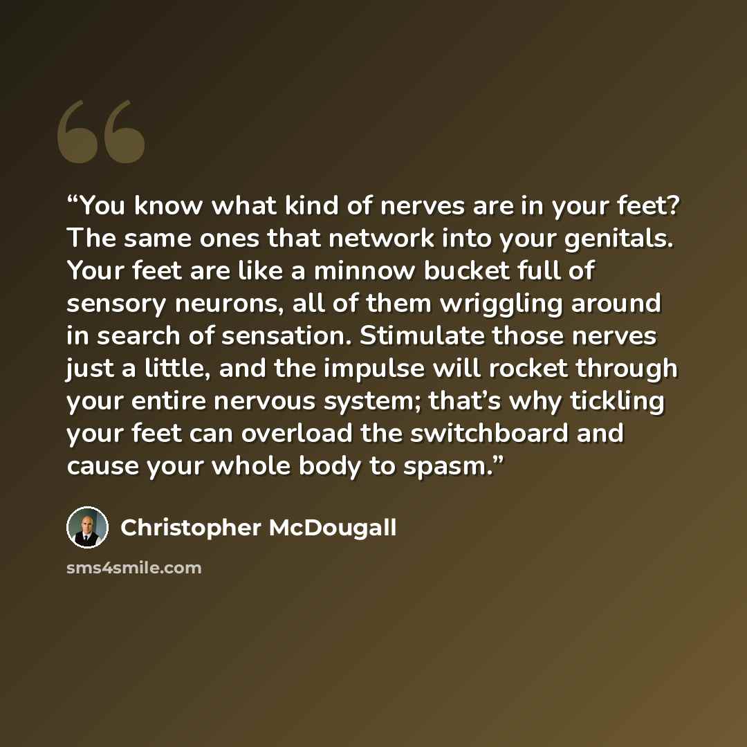 “You know what kind of nerves are in your feet? The same ones that network into your genitals. Your feet are like a minnow bucket full of sensory neurons, all of them wriggling around in search of sensation. Stimulate those nerves just a little, and the impulse will rocket through your entire…” quote by Christopher McDougall