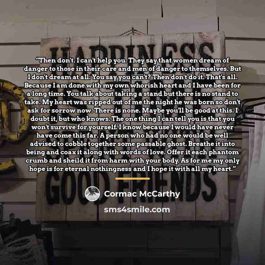 “Then don't. I can't help you. They say that women dream of danger to those in their care and men of danger to themselves. But I don't dream at all. You say you can't? Then don't do it. That's all. Because I am done with my own whorish heart and I have been for a long time. You talk about taking a…” quote by Cormac McCarthy