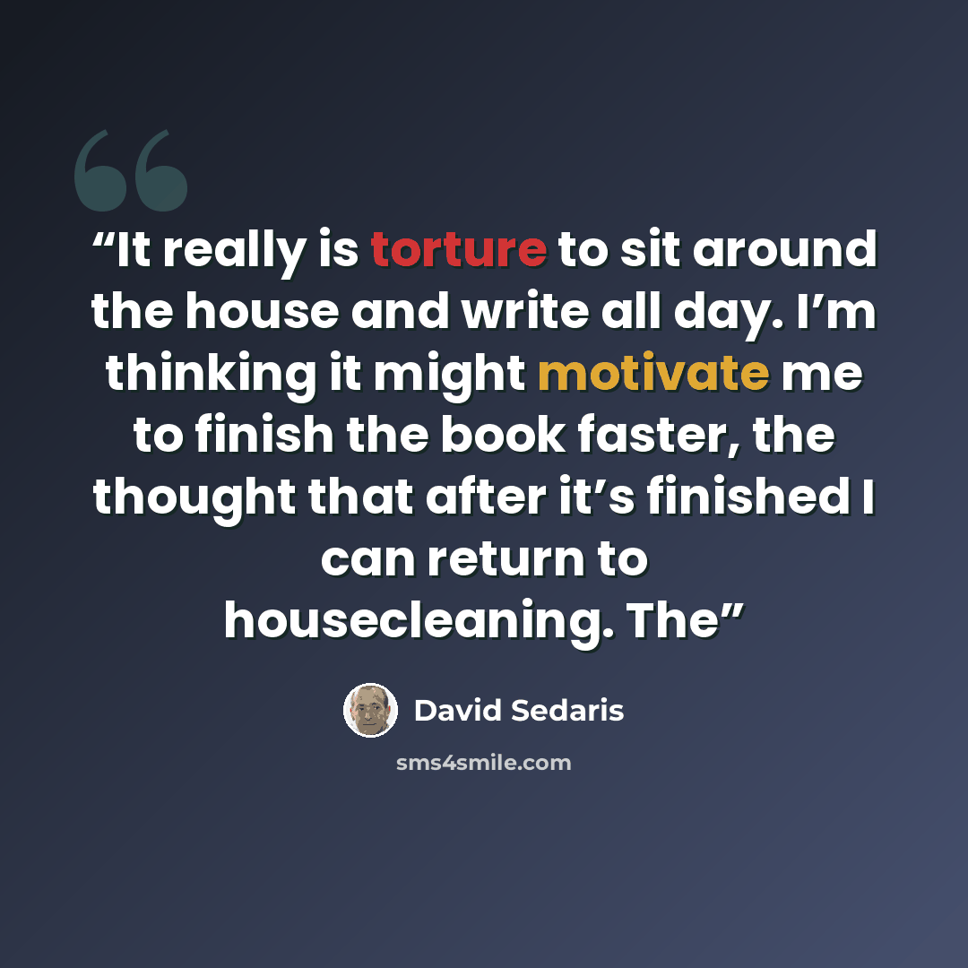 “It really is torture to sit around the house and write all day. I’m thinking it might motivate me to finish the book faster, the thought that after it’s finished I can return to housecleaning. The” quote by David Sedaris