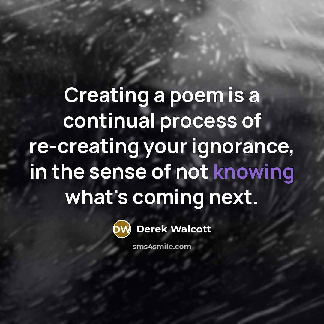 “Creating a poem is a continual process of re-creating your ignorance, in the sense of not knowing what's coming next.” quote by Derek Walcott
