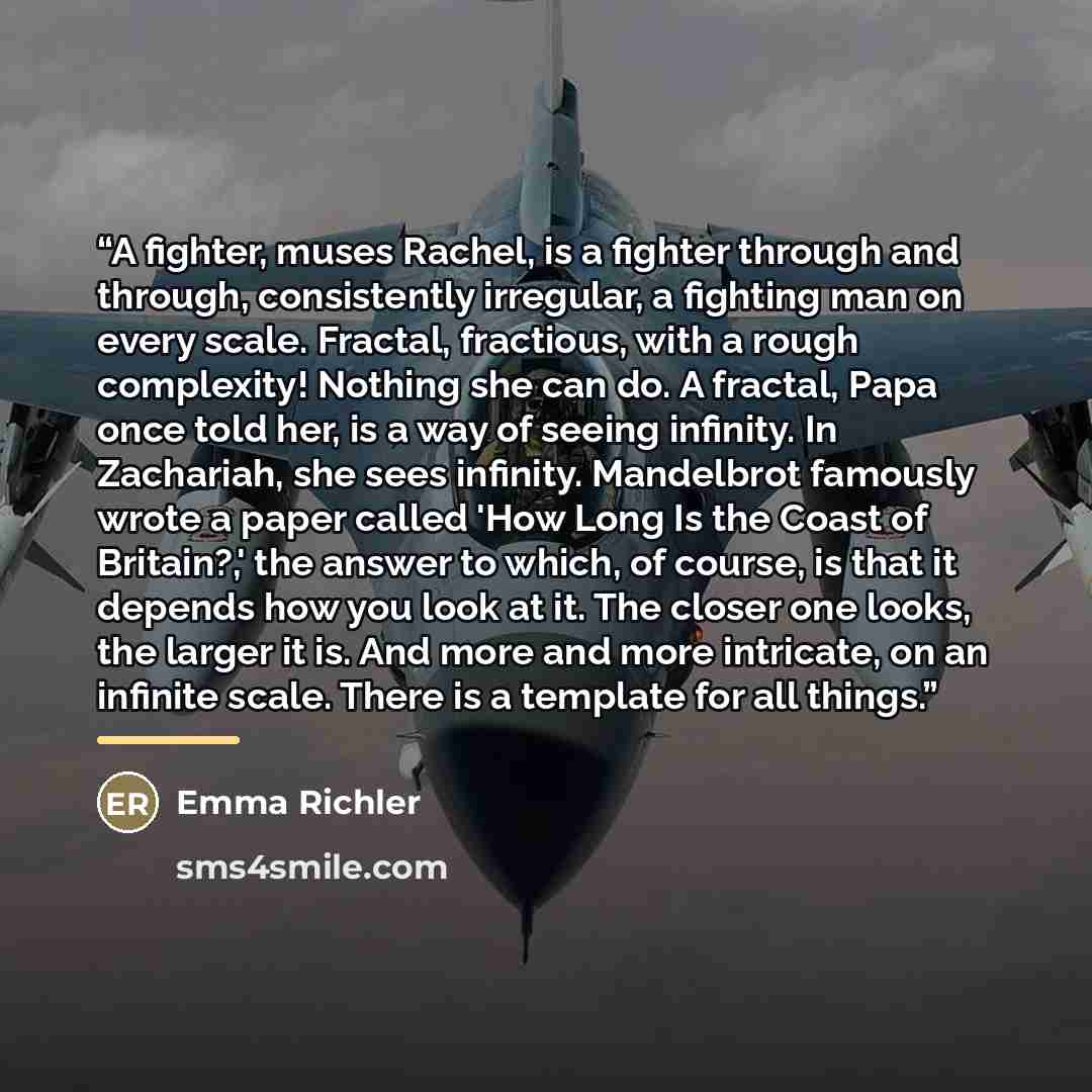 “A fighter, muses Rachel, is a fighter through and through, consistently irregular, a fighting man on every scale. Fractal, fractious, with a rough complexity! Nothing she can do. A fractal, Papa once told her, is a way of seeing infinity. In Zachariah, she sees infinity. Mandelbrot famously wrote…” quote by Emma Richler