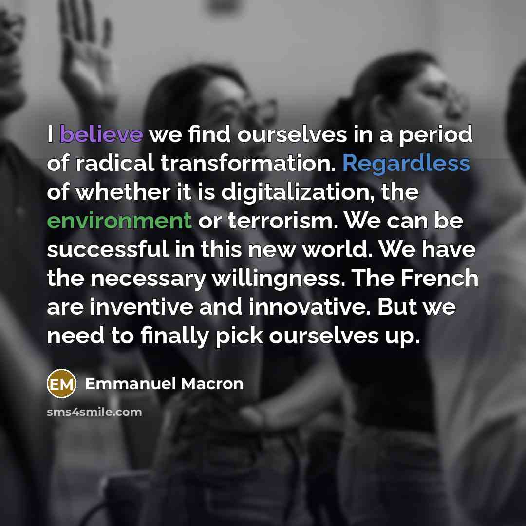 “I believe we find ourselves in a period of radical transformation. Regardless of whether it is digitalization, the environment or terrorism. We can be successful in this new world. We have the necessary willingness. The French are inventive and innovative. But we need to finally pick ourselves up.” quote by Emmanuel Macron