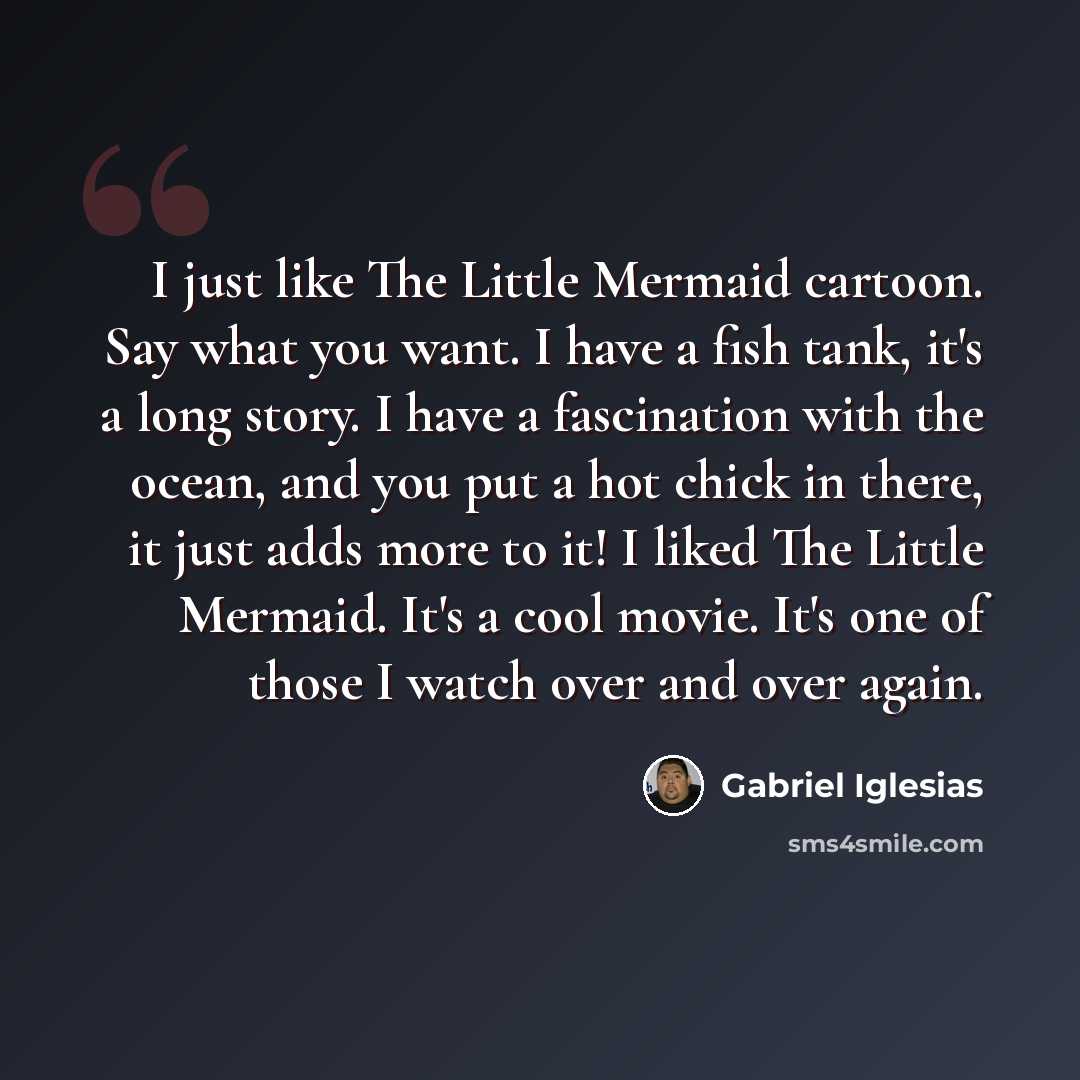 “I just like The Little Mermaid cartoon. Say what you want. I have a fish tank, it's a long story. I have a fascination with the ocean, and you put a hot chick in there, it just adds more to it! I liked The Little Mermaid. It's a cool movie. It's one of those I watch over and over again.” quote by Gabriel Iglesias