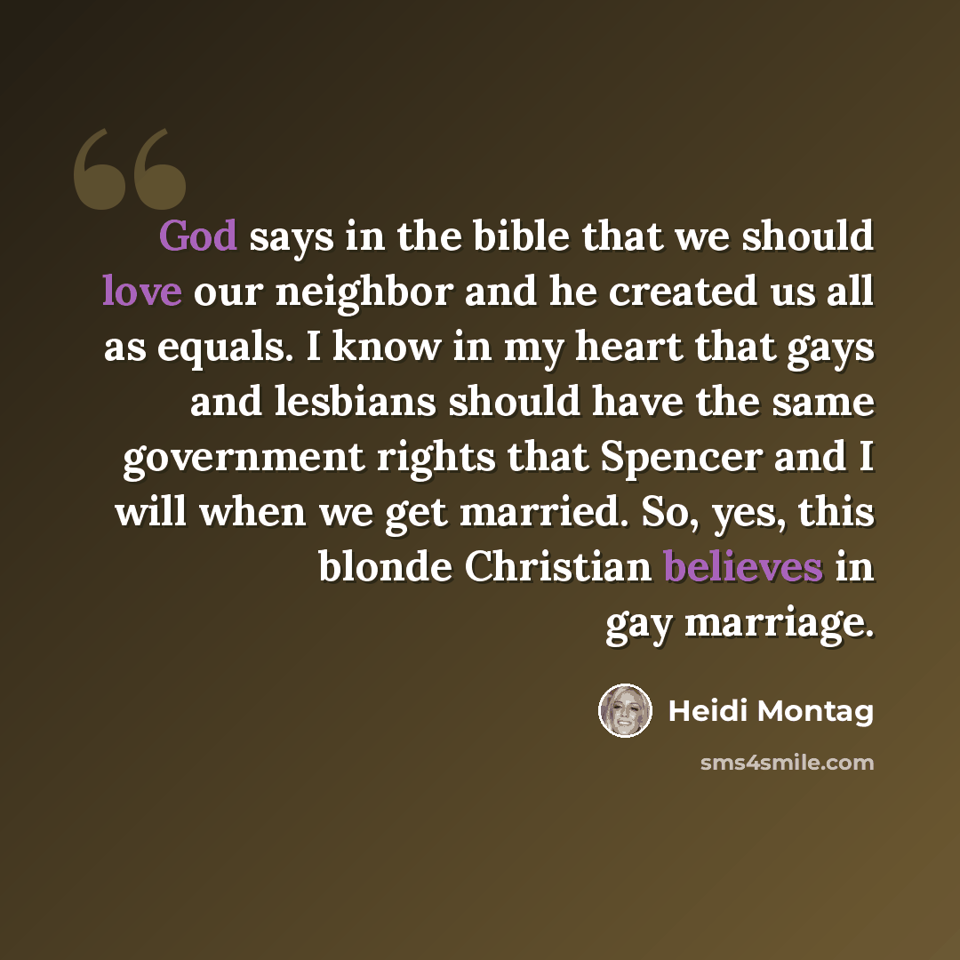 “God says in the bible that we should love our neighbor and he created us all as equals. I know in my heart that gays and lesbians should have the same government rights that Spencer and I will when we get married. So, yes, this blonde Christian believes in gay marriage.” quote by Heidi Montag